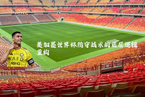 美加墨世界杯防守战术的底层逻辑重构
