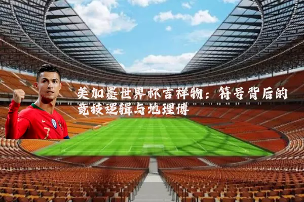美加墨世界杯吉祥物：符号背后的竞技逻辑与地理博弈