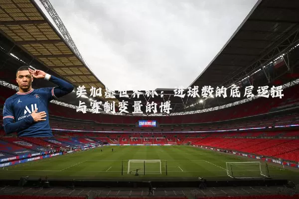 美加墨世界杯：进球数的底层逻辑与赛制变量的博弈